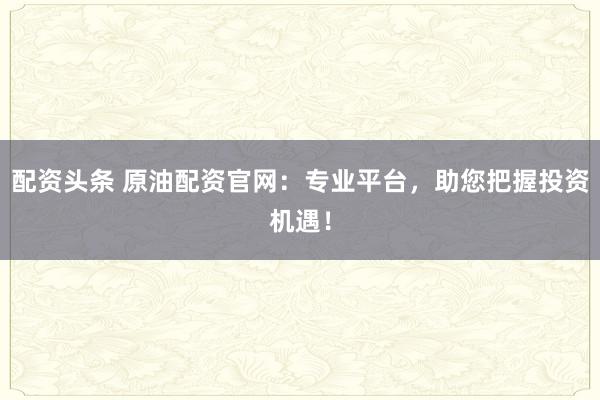 配资头条 原油配资官网：专业平台，助您把握投资机遇！