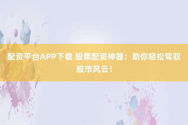 配资平台APP下载 股票配资神器：助你轻松驾驭股市风云！
