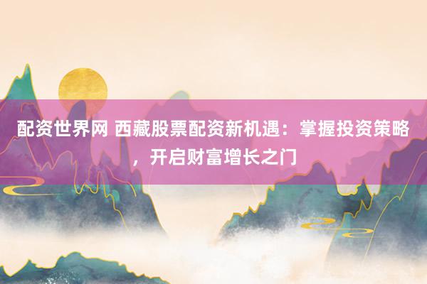 配资世界网 西藏股票配资新机遇：掌握投资策略，开启财富增长之门