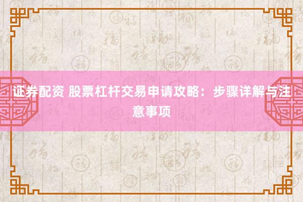 证券配资 股票杠杆交易申请攻略：步骤详解与注意事项