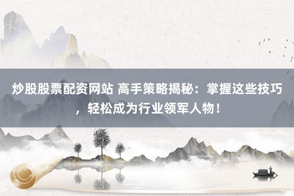 炒股股票配资网站 高手策略揭秘：掌握这些技巧，轻松成为行业领军人物！