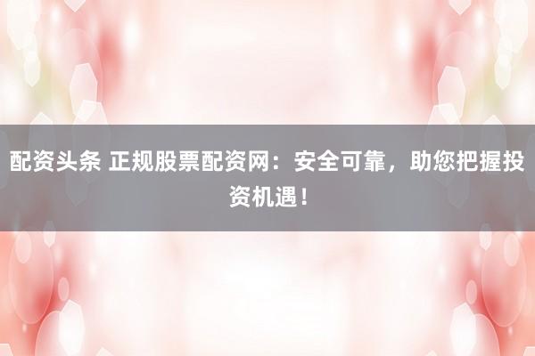 配资头条 正规股票配资网：安全可靠，助您把握投资机遇！