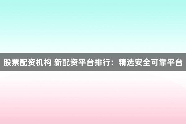 股票配资机构 新配资平台排行：精选安全可靠平台