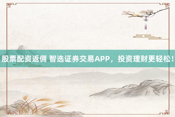 股票配资返佣 智选证券交易APP，投资理财更轻松！