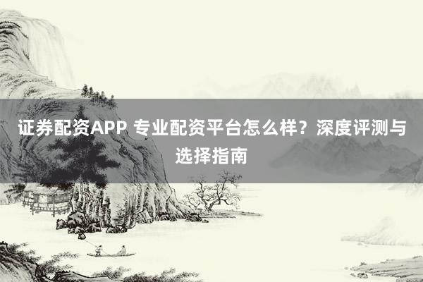 证券配资APP 专业配资平台怎么样？深度评测与选择指南