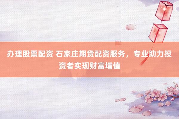 办理股票配资 石家庄期货配资服务，专业助力投资者实现财富增值