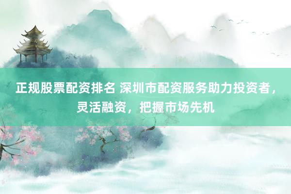 正规股票配资排名 深圳市配资服务助力投资者，灵活融资，把握市场先机