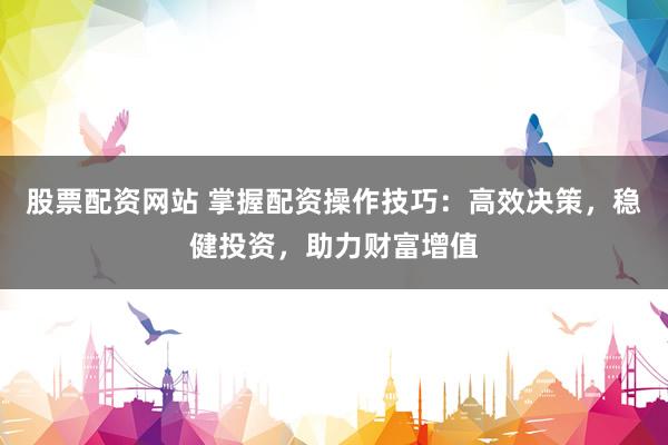 股票配资网站 掌握配资操作技巧：高效决策，稳健投资，助力财富增值