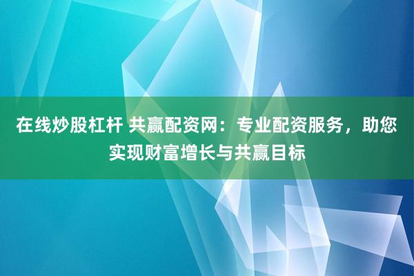 在线炒股杠杆 共赢配资网：专业配资服务，助您实现财富增长与共赢目标