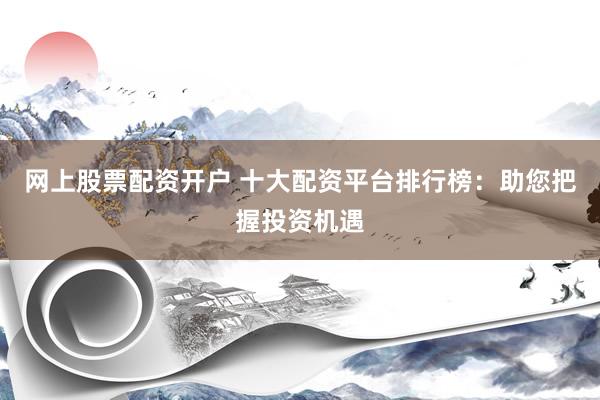 网上股票配资开户 十大配资平台排行榜：助您把握投资机遇