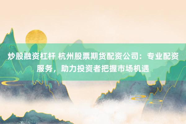 炒股融资杠杆 杭州股票期货配资公司：专业配资服务，助力投资者把握市场机遇