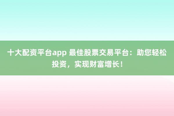 十大配资平台app 最佳股票交易平台：助您轻松投资，实现财富增长！