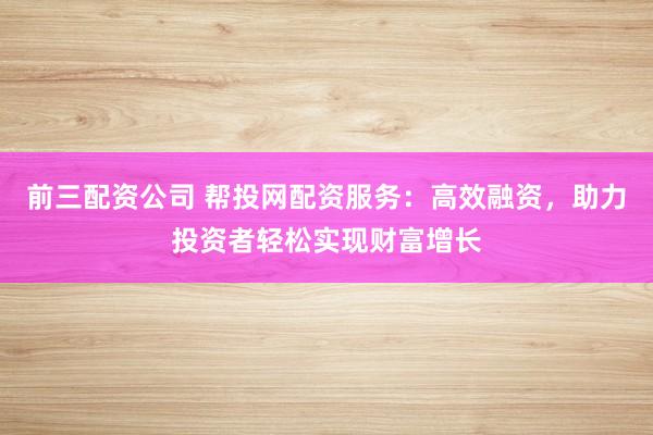 前三配资公司 帮投网配资服务：高效融资，助力投资者轻松实现财富增长