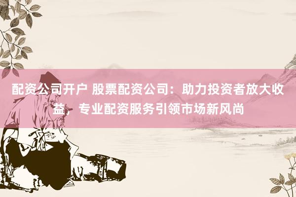 配资公司开户 股票配资公司：助力投资者放大收益，专业配资服务引领市场新风尚