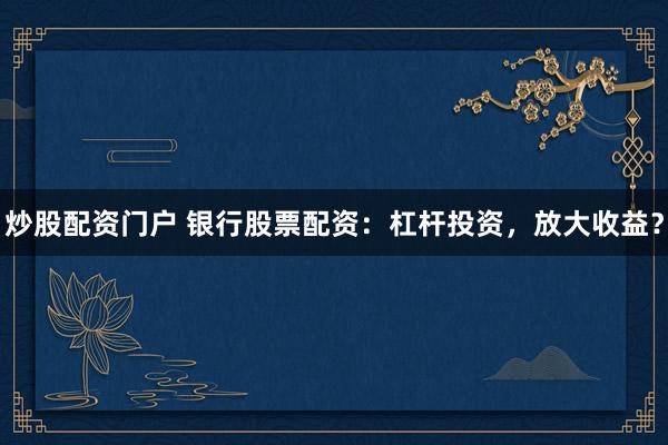 炒股配资门户 银行股票配资：杠杆投资，放大收益？