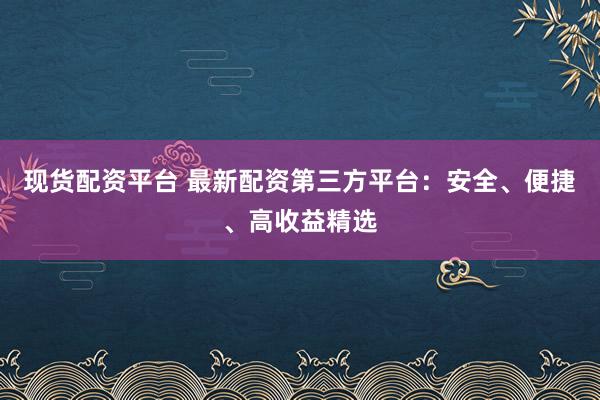 现货配资平台 最新配资第三方平台：安全、便捷、高收益精选