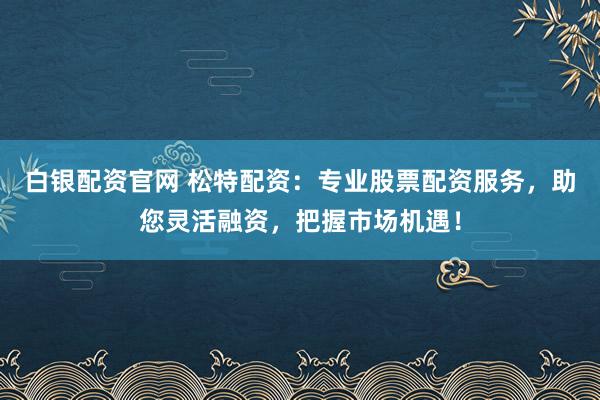 白银配资官网 松特配资：专业股票配资服务，助您灵活融资，把握市场机遇！