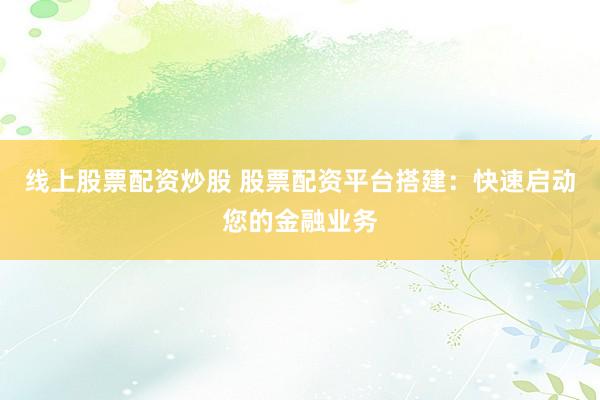 线上股票配资炒股 股票配资平台搭建：快速启动您的金融业务
