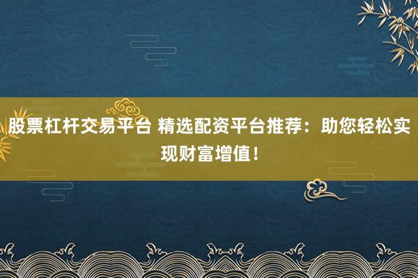 股票杠杆交易平台 精选配资平台推荐：助您轻松实现财富增值！