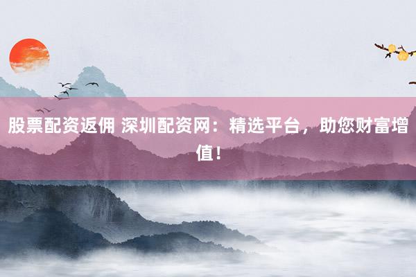 股票配资返佣 深圳配资网：精选平台，助您财富增值！