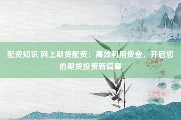 配资知识 网上期货配资：高效利用资金，开启您的期货投资新篇章