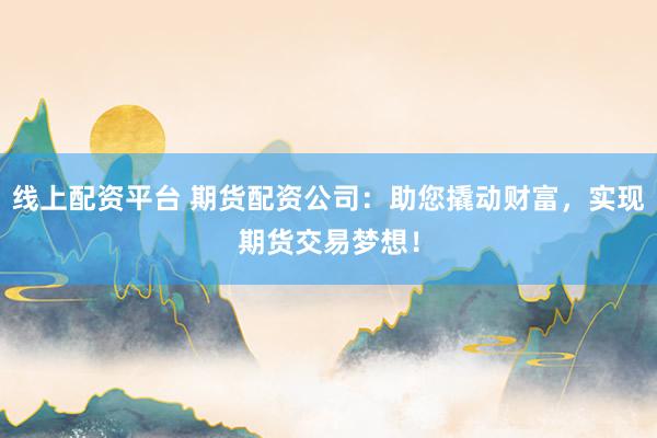 线上配资平台 期货配资公司：助您撬动财富，实现期货交易梦想！