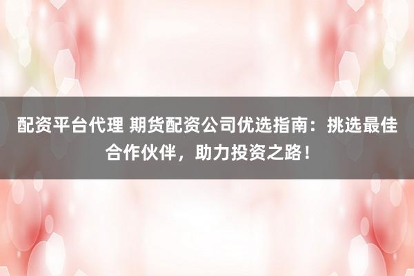 配资平台代理 期货配资公司优选指南：挑选最佳合作伙伴，助力投资之路！