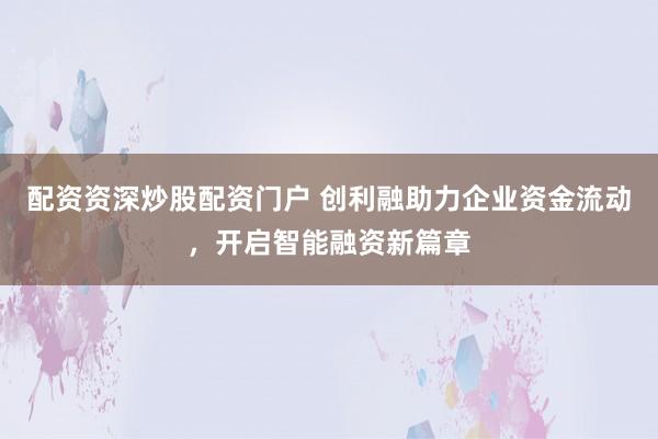 配资资深炒股配资门户 创利融助力企业资金流动，开启智能融资新篇章