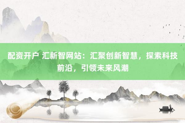配资开户 汇新智网站：汇聚创新智慧，探索科技前沿，引领未来风潮