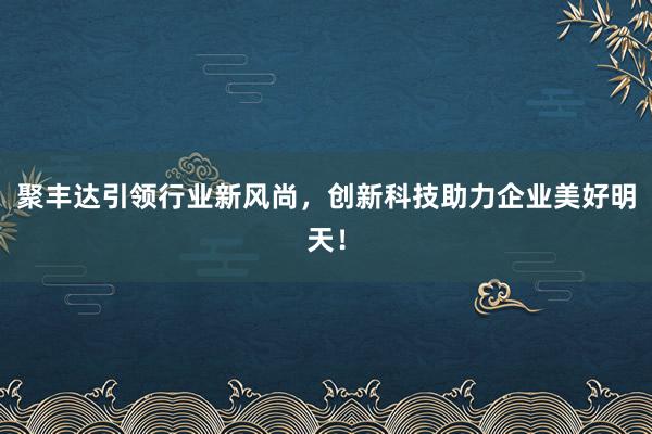 聚丰达引领行业新风尚，创新科技助力企业美好明天！