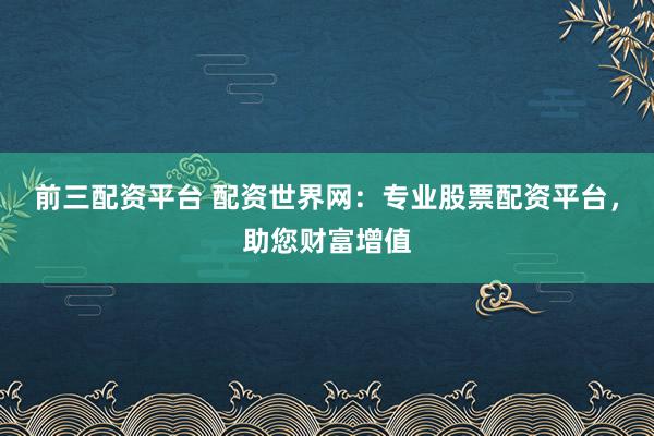 前三配资平台 配资世界网：专业股票配资平台，助您财富增值
