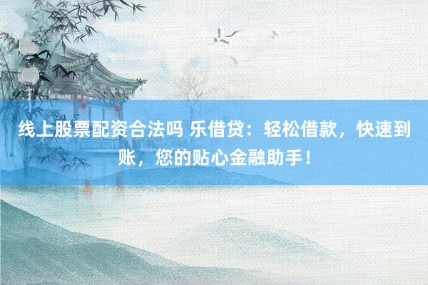 线上股票配资合法吗 乐借贷：轻松借款，快速到账，您的贴心金融助手！