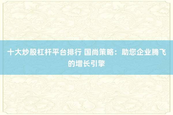 十大炒股杠杆平台排行 国尚策略：助您企业腾飞的增长引擎