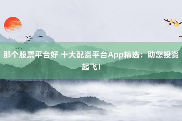 那个股票平台好 十大配资平台App精选：助您投资起飞！