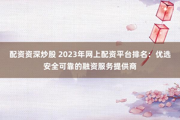 配资资深炒股 2023年网上配资平台排名：优选安全可靠的融资服务提供商