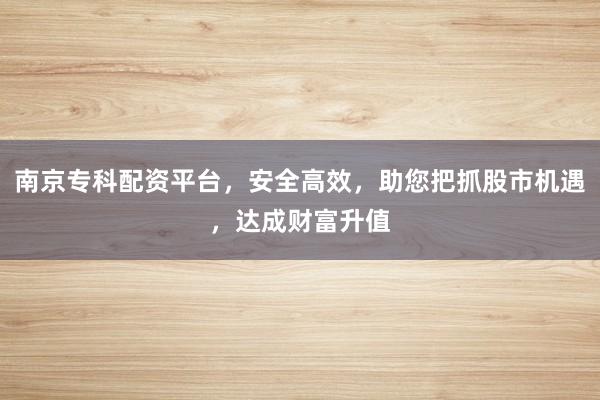 南京专科配资平台，安全高效，助您把抓股市机遇，达成财富升值