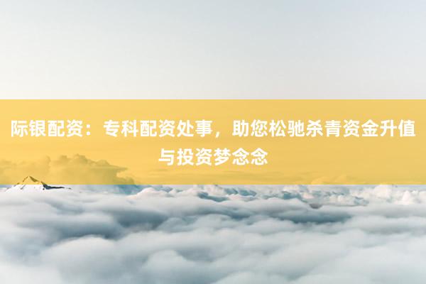 际银配资：专科配资处事，助您松驰杀青资金升值与投资梦念念