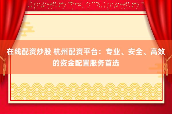 在线配资炒股 杭州配资平台：专业、安全、高效的资金配置服务首选