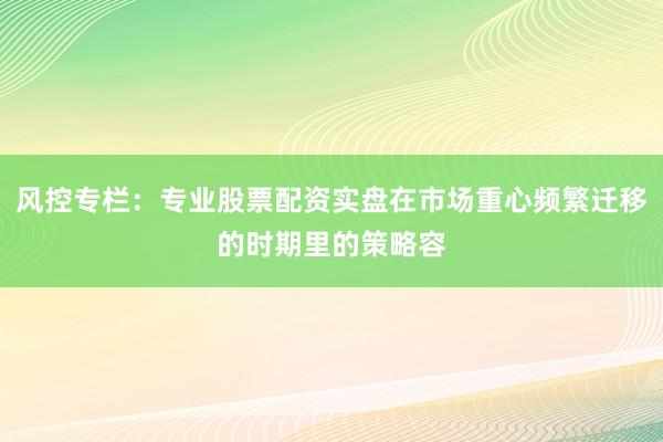 风控专栏：专业股票配资实盘在市场重心频繁迁移的时期里的策略容