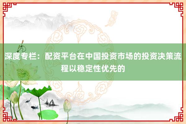 深度专栏：配资平台在中国投资市场的投资决策流程以稳定性优先的