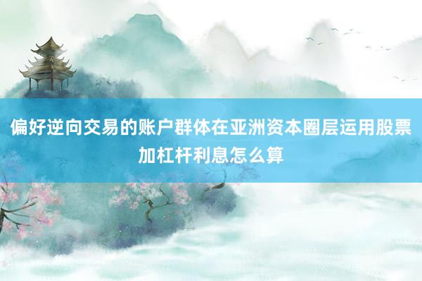 偏好逆向交易的账户群体在亚洲资本圈层运用股票加杠杆利息怎么算