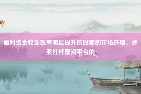 面对资金轮动效率明显提升的时期的市场环境，炒股杠杆配资平台的