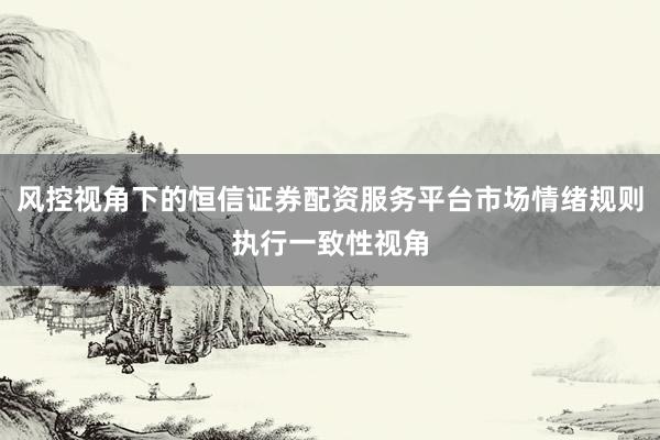 风控视角下的恒信证券配资服务平台市场情绪规则执行一致性视角