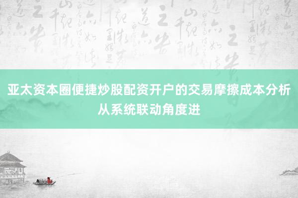 亚太资本圈便捷炒股配资开户的交易摩擦成本分析从系统联动角度进