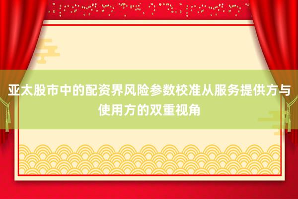 亚太股市中的配资界风险参数校准从服务提供方与使用方的双重视角