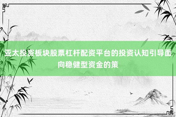 亚太投资板块股票杠杆配资平台的投资认知引导面向稳健型资金的策