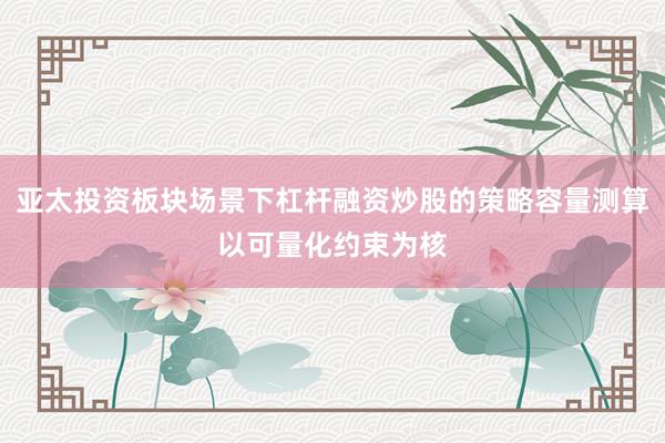 亚太投资板块场景下杠杆融资炒股的策略容量测算以可量化约束为核