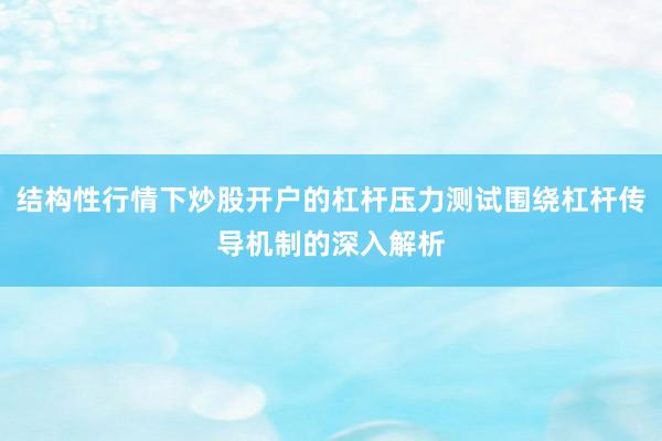结构性行情下炒股开户的杠杆压力测试围绕杠杆传导机制的深入解析