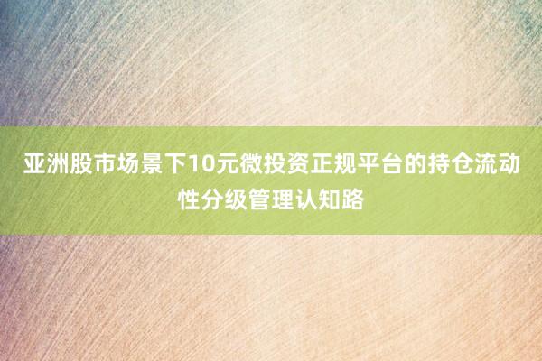 亚洲股市场景下10元微投资正规平台的持仓流动性分级管理认知路