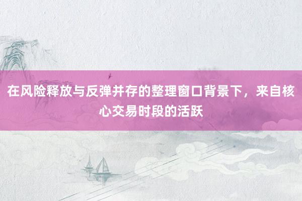 在风险释放与反弹并存的整理窗口背景下，来自核心交易时段的活跃